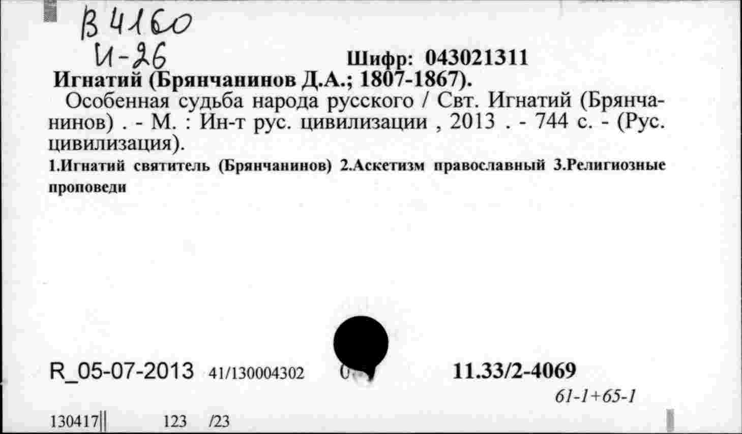 ﻿(Л-А6	Шифр: 043021311
Игнатий (Брянчанинов Д.А.; 1807-1867).
Особенная судьба народа русского / Свт. Игнатий (Брянчанинов) . - М. : Ин-т рус. цивилизации ,2013 . - 744 с. - (Рус. цивилизация).
ЕИгнатий святитель (Брянчанинов) 2.Аскетизм православный З.Религиозные проповеди
К 05-07-2013 41/130004302
11.33/2-4069
61-1+65-1
130417Ц
123 /23